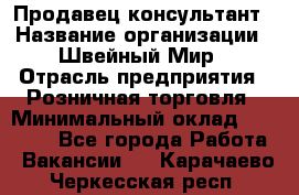 Продавец-консультант › Название организации ­ Швейный Мир › Отрасль предприятия ­ Розничная торговля › Минимальный оклад ­ 30 000 - Все города Работа » Вакансии   . Карачаево-Черкесская респ.